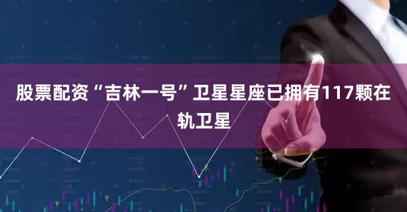 股票配资“吉林一号”卫星星座已拥有117颗在轨卫星